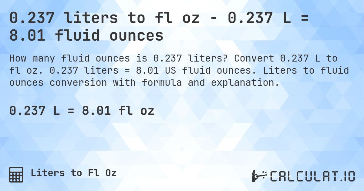 0.237 liters to fl oz - 0.237 L = 8.01 fluid ounces. Convert 0.237 L to fl oz. 0.237 liters = 8.01 US fluid ounces. Liters to fluid ounces conversion with formula and explanation.
