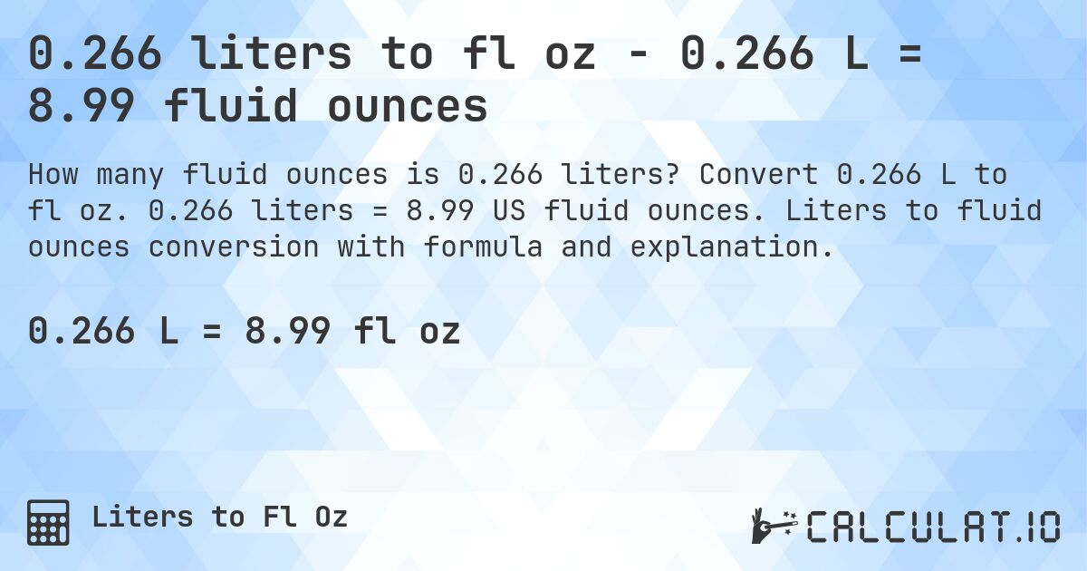 0.266 liters to fl oz - 0.266 L = 8.99 fluid ounces. Convert 0.266 L to fl oz. 0.266 liters = 8.99 US fluid ounces. Liters to fluid ounces conversion with formula and explanation.