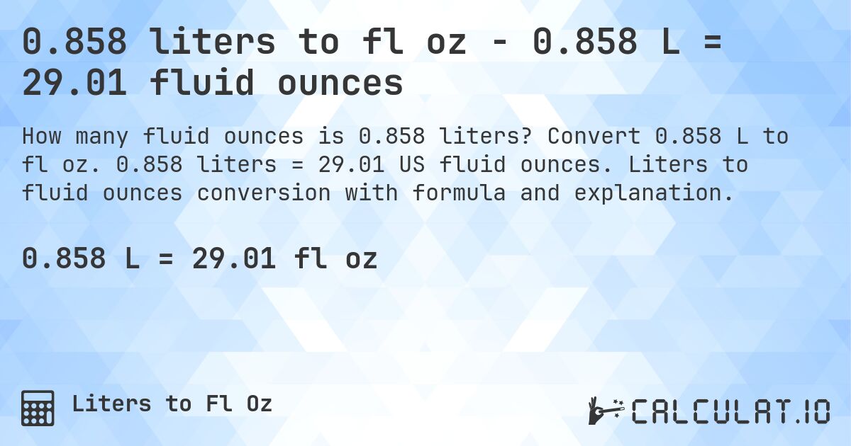 0.858 liters to fl oz - 0.858 L = 29.01 fluid ounces. Convert 0.858 L to fl oz. 0.858 liters = 29.01 US fluid ounces. Liters to fluid ounces conversion with formula and explanation.