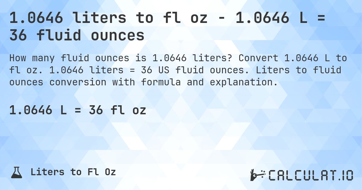1.0646 liters to fl oz - 1.0646 L = 36 fluid ounces. Convert 1.0646 L to fl oz. 1.0646 liters = 36 US fluid ounces. Liters to fluid ounces conversion with formula and explanation.
