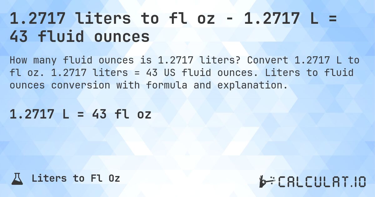 1.2717 liters to fl oz - 1.2717 L = 43 fluid ounces. Convert 1.2717 L to fl oz. 1.2717 liters = 43 US fluid ounces. Liters to fluid ounces conversion with formula and explanation.