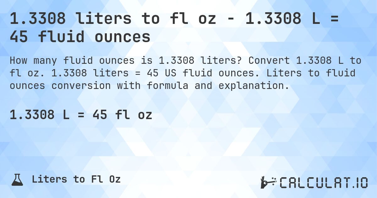 1.3308 liters to fl oz - 1.3308 L = 45 fluid ounces. Convert 1.3308 L to fl oz. 1.3308 liters = 45 US fluid ounces. Liters to fluid ounces conversion with formula and explanation.