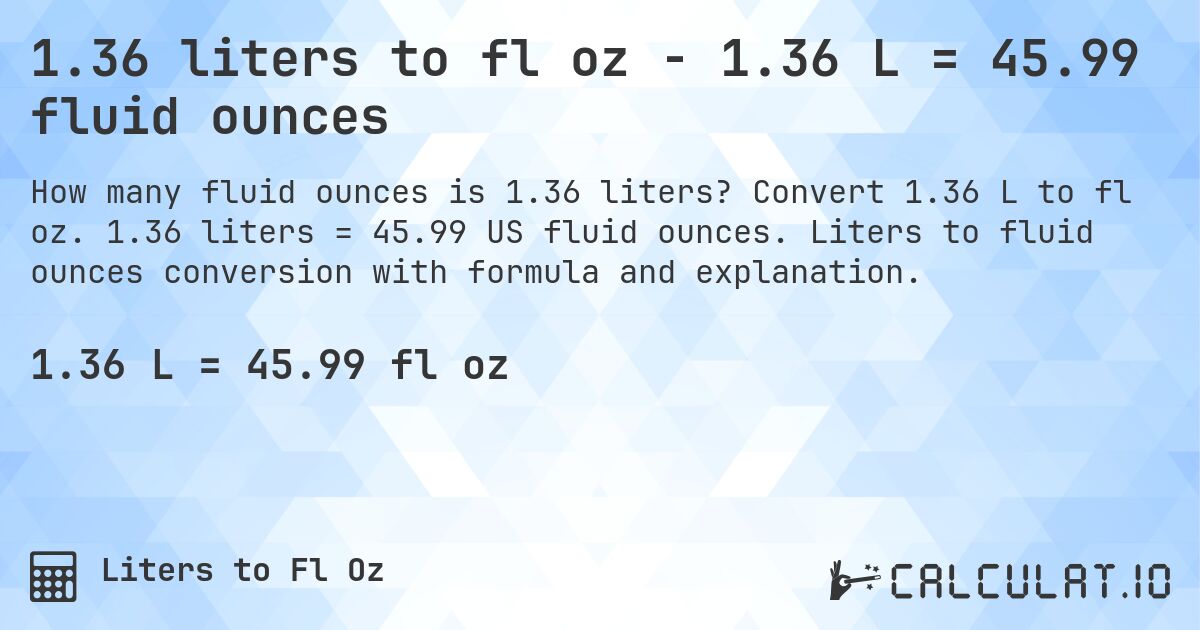 1.36 liters to fl oz - 1.36 L = 45.99 fluid ounces. Convert 1.36 L to fl oz. 1.36 liters = 45.99 US fluid ounces. Liters to fluid ounces conversion with formula and explanation.