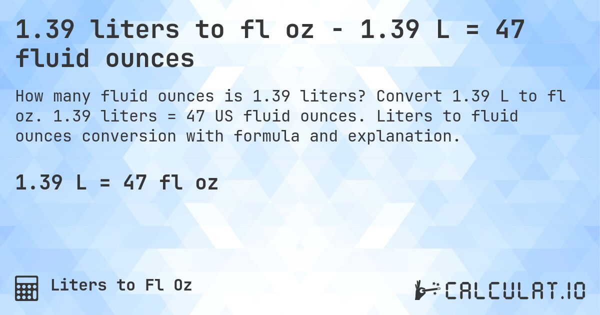 1.39 liters to fl oz - 1.39 L = 47 fluid ounces. Convert 1.39 L to fl oz. 1.39 liters = 47 US fluid ounces. Liters to fluid ounces conversion with formula and explanation.