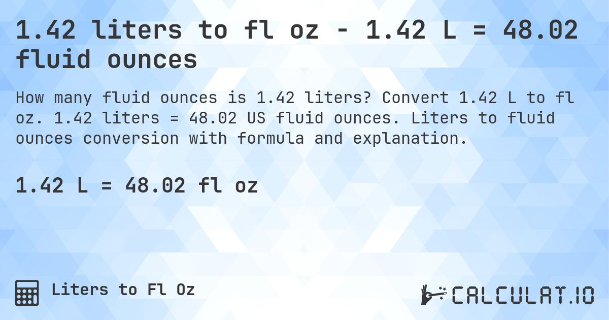 1.42 liters to fl oz - 1.42 L = 48.02 fluid ounces. Convert 1.42 L to fl oz. 1.42 liters = 48.02 US fluid ounces. Liters to fluid ounces conversion with formula and explanation.