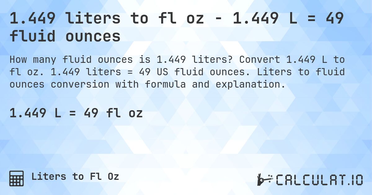 1.449 liters to fl oz - 1.449 L = 49 fluid ounces. Convert 1.449 L to fl oz. 1.449 liters = 49 US fluid ounces. Liters to fluid ounces conversion with formula and explanation.