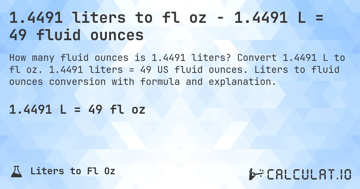 1.4491 liters to fl oz - 1.4491 L = 49 fluid ounces. Convert 1.4491 L to fl oz. 1.4491 liters = 49 US fluid ounces. Liters to fluid ounces conversion with formula and explanation.