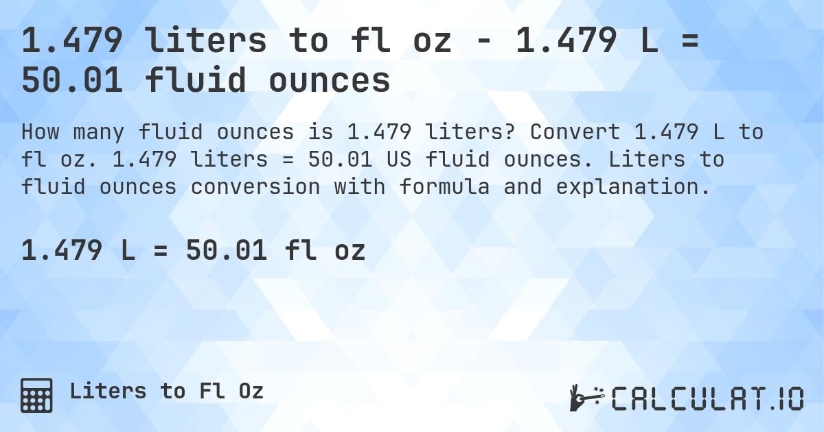 1.479 liters to fl oz - 1.479 L = 50.01 fluid ounces. Convert 1.479 L to fl oz. 1.479 liters = 50.01 US fluid ounces. Liters to fluid ounces conversion with formula and explanation.