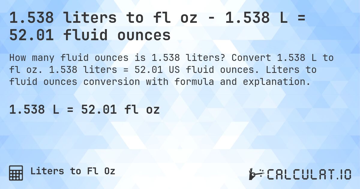 1.538 liters to fl oz - 1.538 L = 52.01 fluid ounces. Convert 1.538 L to fl oz. 1.538 liters = 52.01 US fluid ounces. Liters to fluid ounces conversion with formula and explanation.