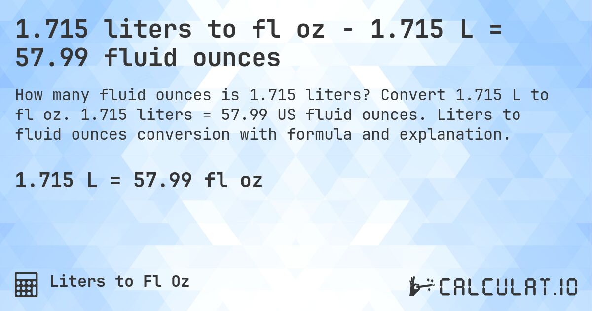 1.715 liters to fl oz - 1.715 L = 57.99 fluid ounces. Convert 1.715 L to fl oz. 1.715 liters = 57.99 US fluid ounces. Liters to fluid ounces conversion with formula and explanation.