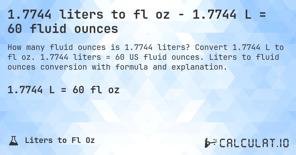 1.7744 liters to fl oz - 1.7744 L = 60 fluid ounces. Convert 1.7744 L to fl oz. 1.7744 liters = 60 US fluid ounces. Liters to fluid ounces conversion with formula and explanation.