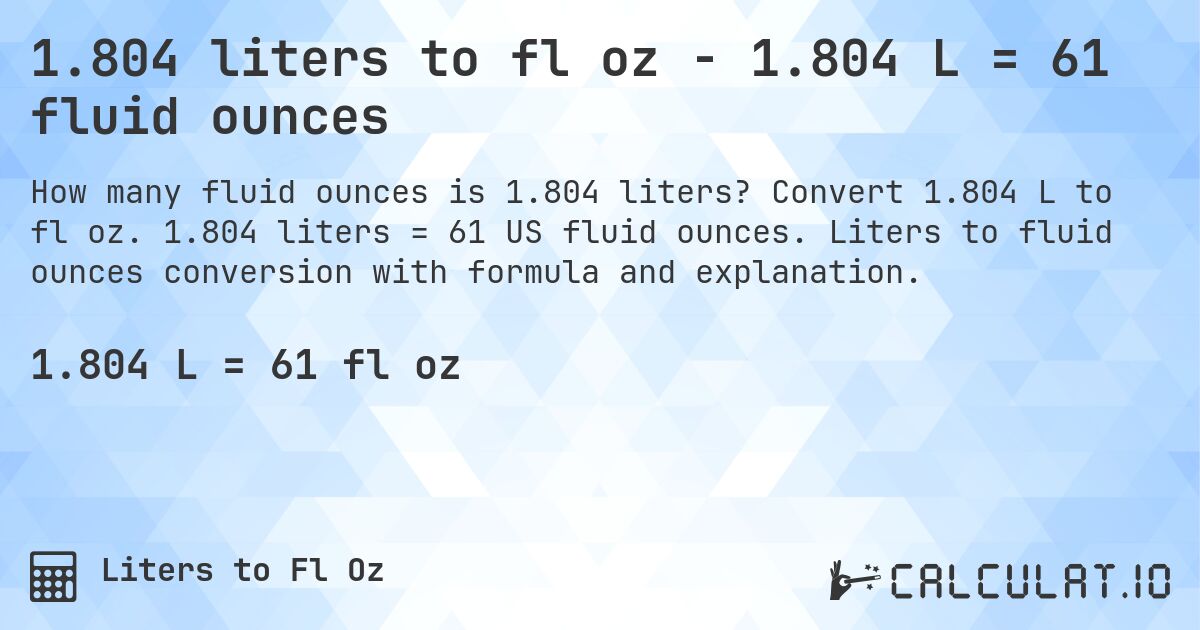 1.804 liters to fl oz - 1.804 L = 61 fluid ounces. Convert 1.804 L to fl oz. 1.804 liters = 61 US fluid ounces. Liters to fluid ounces conversion with formula and explanation.