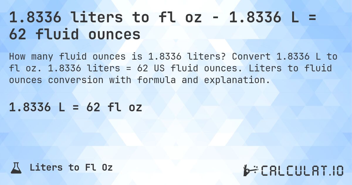 1.8336 liters to fl oz - 1.8336 L = 62 fluid ounces. Convert 1.8336 L to fl oz. 1.8336 liters = 62 US fluid ounces. Liters to fluid ounces conversion with formula and explanation.