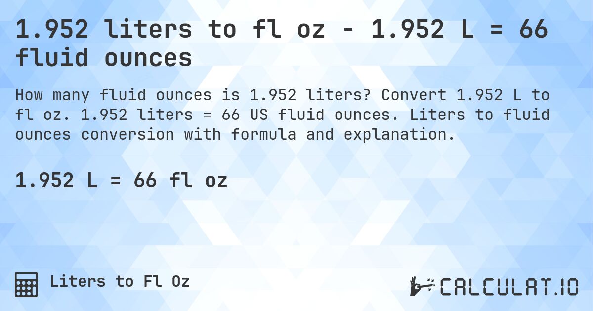 1.952 liters to fl oz - 1.952 L = 66 fluid ounces. Convert 1.952 L to fl oz. 1.952 liters = 66 US fluid ounces. Liters to fluid ounces conversion with formula and explanation.