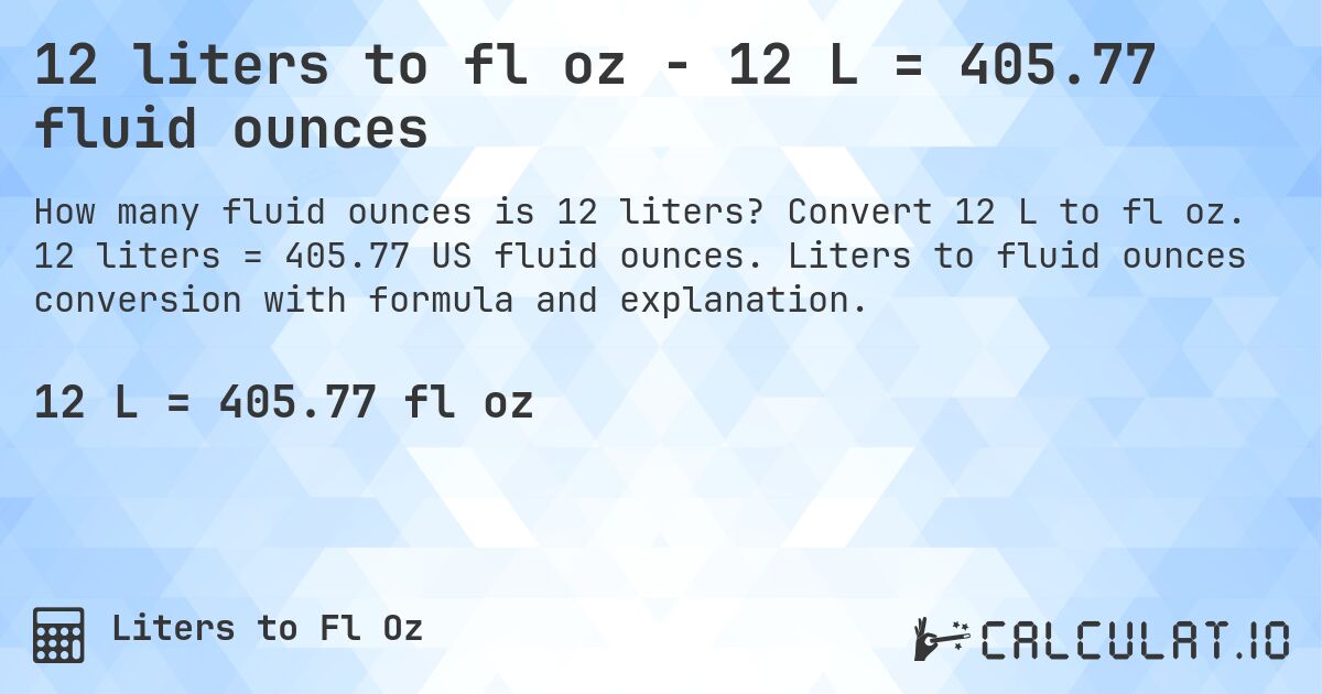 12 liters to fl oz - 12 L = 405.77 fluid ounces. Convert 12 L to fl oz. 12 liters = 405.77 US fluid ounces. Liters to fluid ounces conversion with formula and explanation.