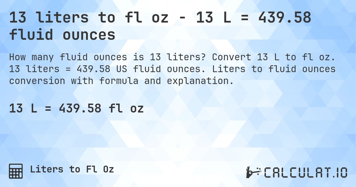 13 liters to fl oz - 13 L = 439.58 fluid ounces. Convert 13 L to fl oz. 13 liters = 439.58 US fluid ounces. Liters to fluid ounces conversion with formula and explanation.
