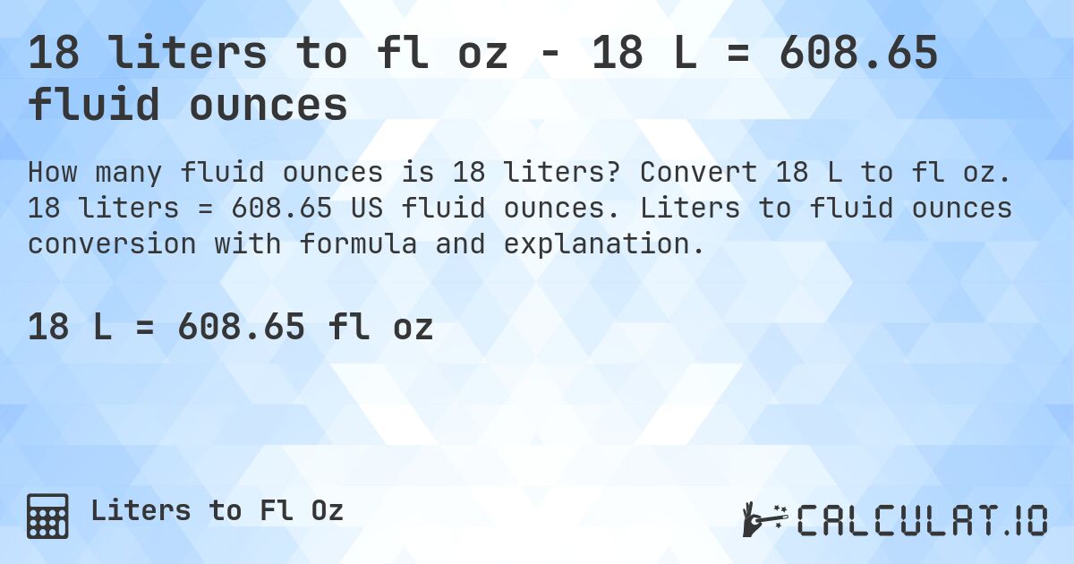 18 liters to fl oz - 18 L = 608.65 fluid ounces. Convert 18 L to fl oz. 18 liters = 608.65 US fluid ounces. Liters to fluid ounces conversion with formula and explanation.