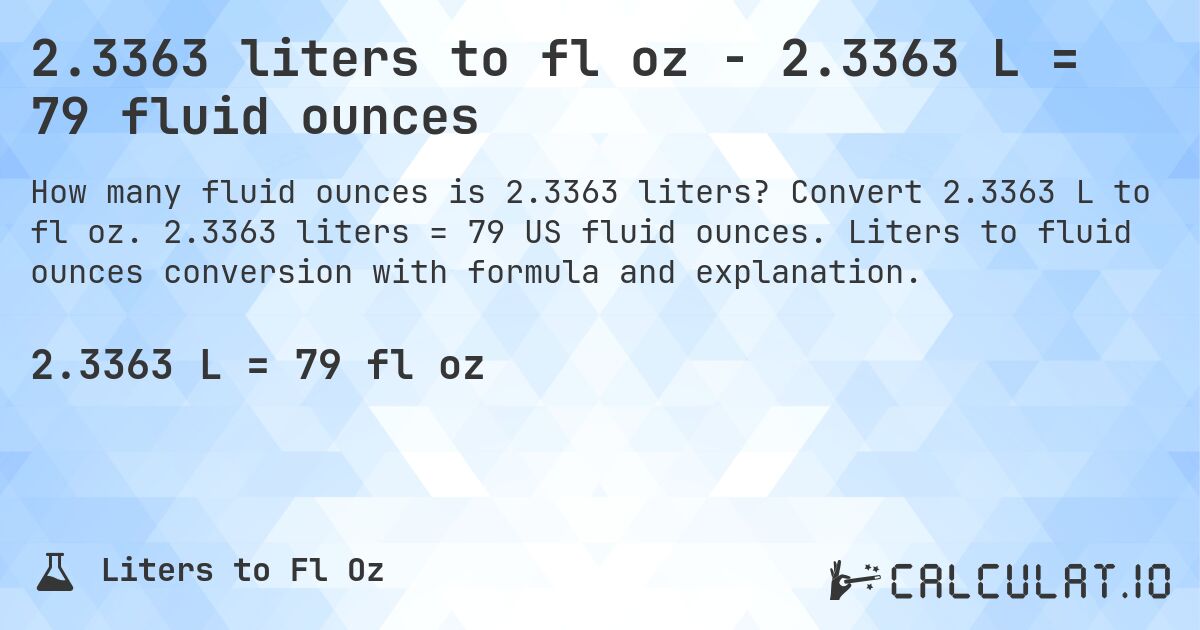 2.3363 liters to fl oz - 2.3363 L = 79 fluid ounces. Convert 2.3363 L to fl oz. 2.3363 liters = 79 US fluid ounces. Liters to fluid ounces conversion with formula and explanation.