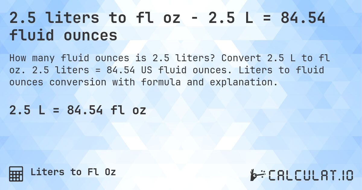 2.5 liters to fl oz - 2.5 L = 84.54 fluid ounces. Convert 2.5 L to fl oz. 2.5 liters = 84.54 US fluid ounces. Liters to fluid ounces conversion with formula and explanation.