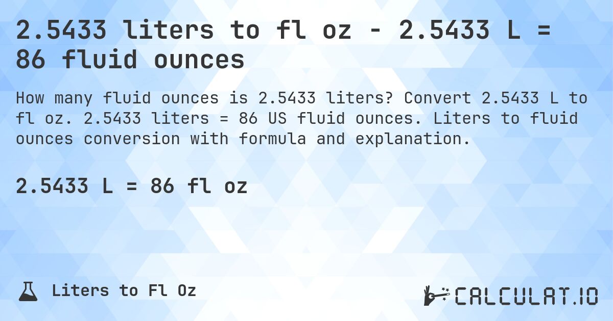 2.5433 liters to fl oz - 2.5433 L = 86 fluid ounces. Convert 2.5433 L to fl oz. 2.5433 liters = 86 US fluid ounces. Liters to fluid ounces conversion with formula and explanation.