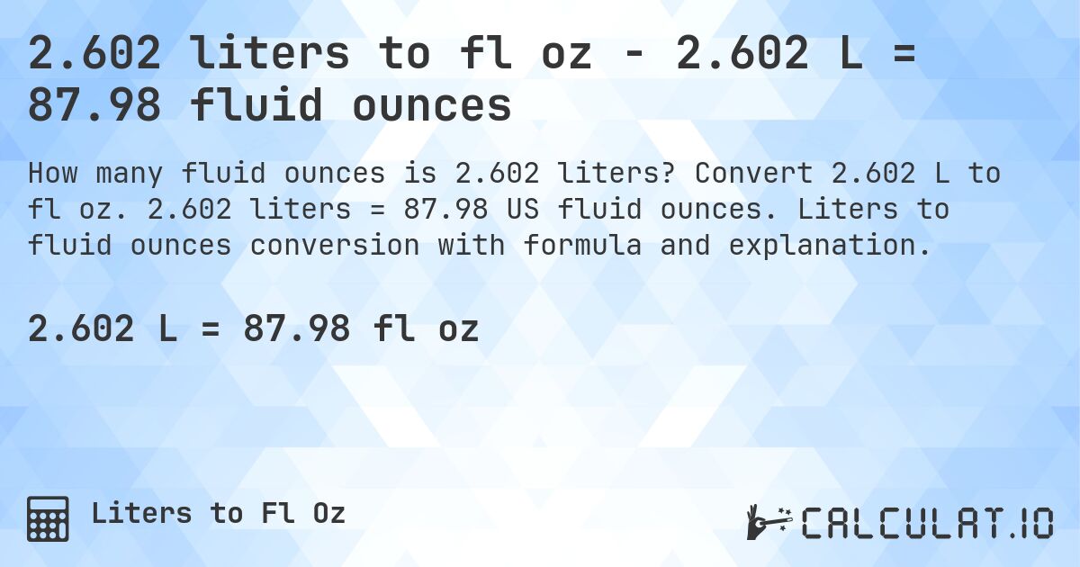 2.602 liters to fl oz - 2.602 L = 87.98 fluid ounces. Convert 2.602 L to fl oz. 2.602 liters = 87.98 US fluid ounces. Liters to fluid ounces conversion with formula and explanation.