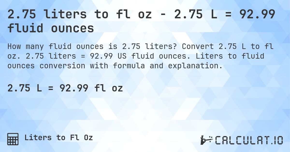 2.75 liters to fl oz - 2.75 L = 92.99 fluid ounces. Convert 2.75 L to fl oz. 2.75 liters = 92.99 US fluid ounces. Liters to fluid ounces conversion with formula and explanation.