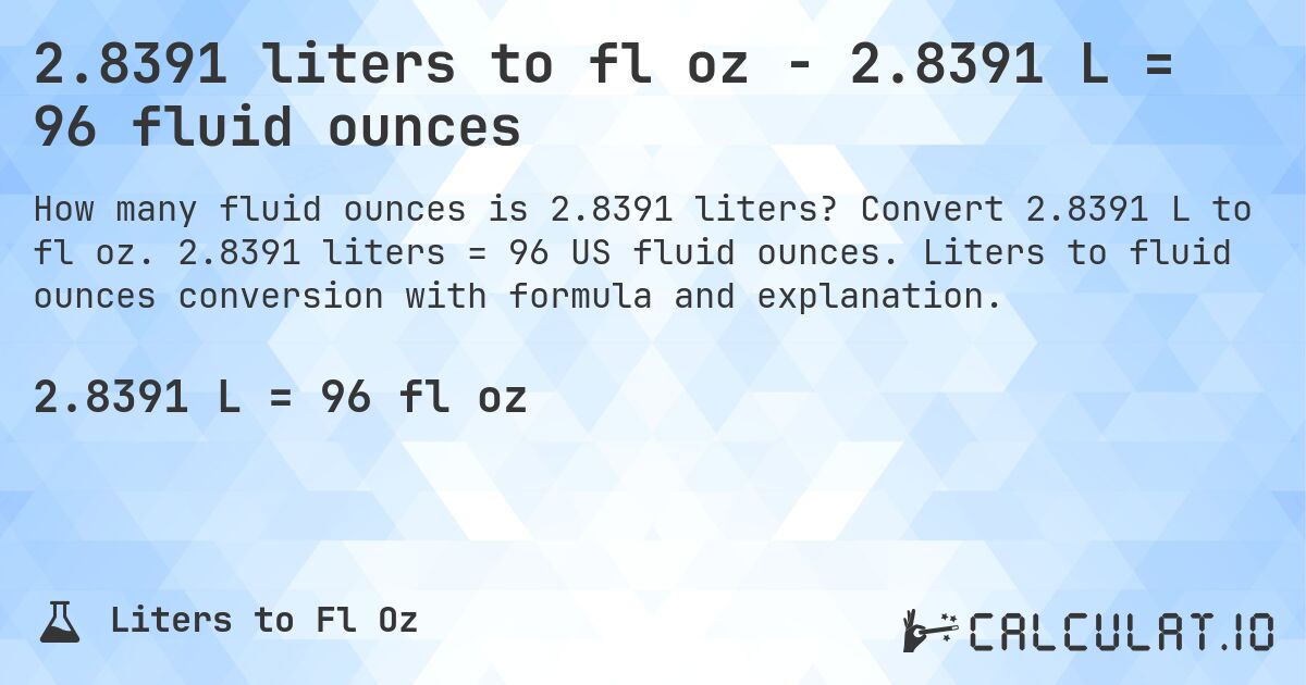 2.8391 liters to fl oz - 2.8391 L = 96 fluid ounces. Convert 2.8391 L to fl oz. 2.8391 liters = 96 US fluid ounces. Liters to fluid ounces conversion with formula and explanation.