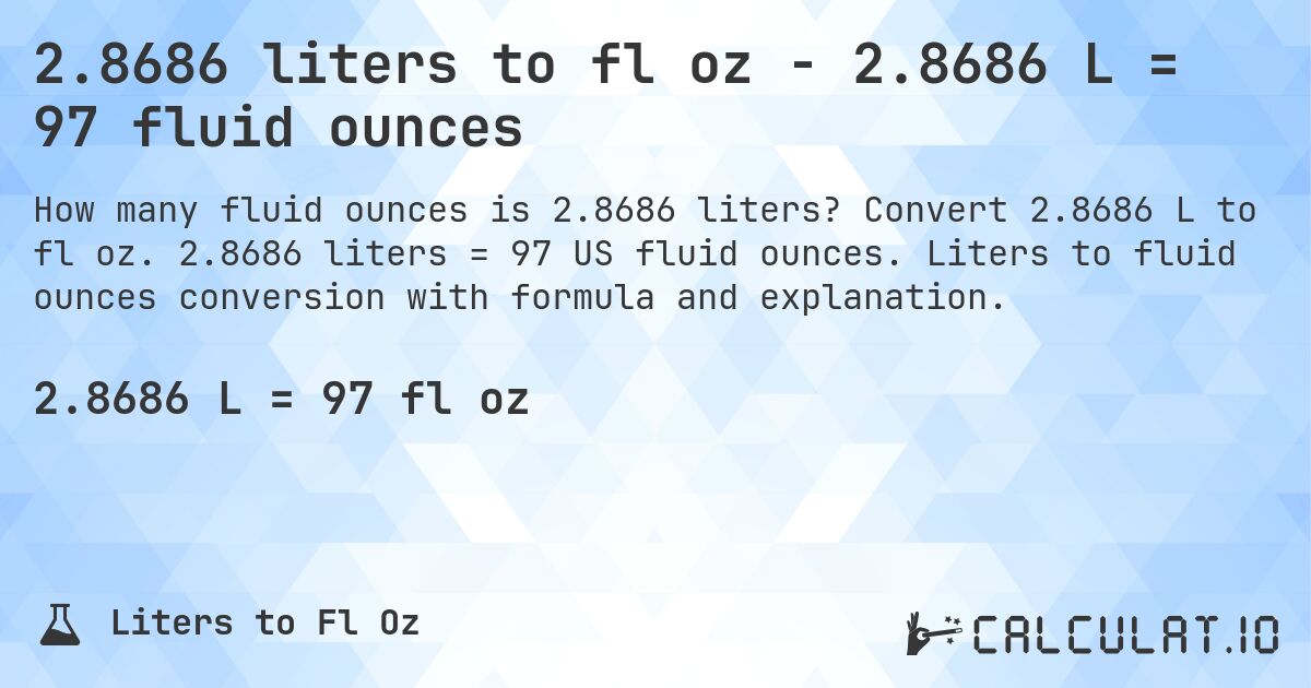 2.8686 liters to fl oz - 2.8686 L = 97 fluid ounces. Convert 2.8686 L to fl oz. 2.8686 liters = 97 US fluid ounces. Liters to fluid ounces conversion with formula and explanation.
