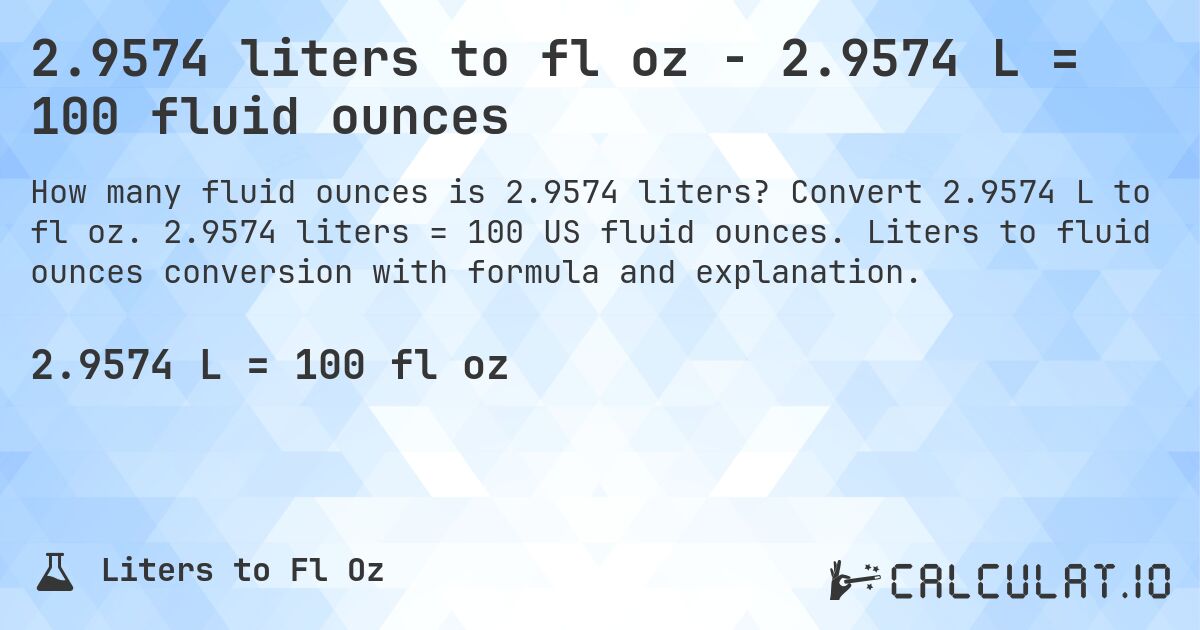 2.9574 liters to fl oz - 2.9574 L = 100 fluid ounces. Convert 2.9574 L to fl oz. 2.9574 liters = 100 US fluid ounces. Liters to fluid ounces conversion with formula and explanation.