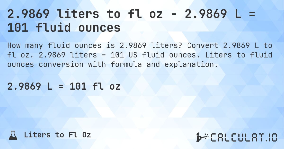 2.9869 liters to fl oz - 2.9869 L = 101 fluid ounces. Convert 2.9869 L to fl oz. 2.9869 liters = 101 US fluid ounces. Liters to fluid ounces conversion with formula and explanation.