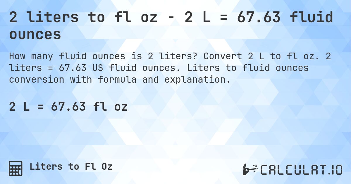 2 liters to fl oz - 2 L = 67.63 fluid ounces. Convert 2 L to fl oz. 2 liters = 67.63 US fluid ounces. Liters to fluid ounces conversion with formula and explanation.