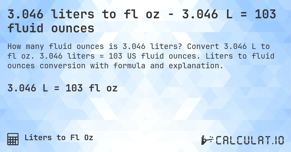 3.046 liters to fl oz - 3.046 L = 103 fluid ounces. Convert 3.046 L to fl oz. 3.046 liters = 103 US fluid ounces. Liters to fluid ounces conversion with formula and explanation.
