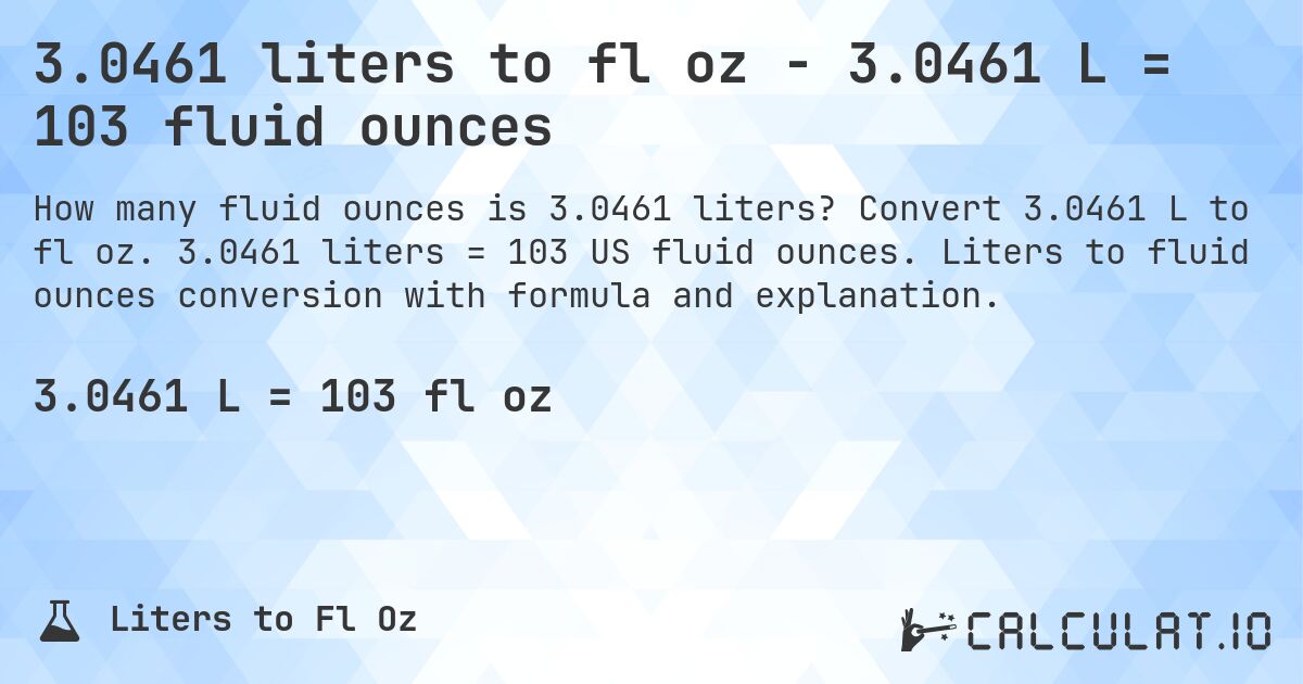 3.0461 liters to fl oz - 3.0461 L = 103 fluid ounces. Convert 3.0461 L to fl oz. 3.0461 liters = 103 US fluid ounces. Liters to fluid ounces conversion with formula and explanation.