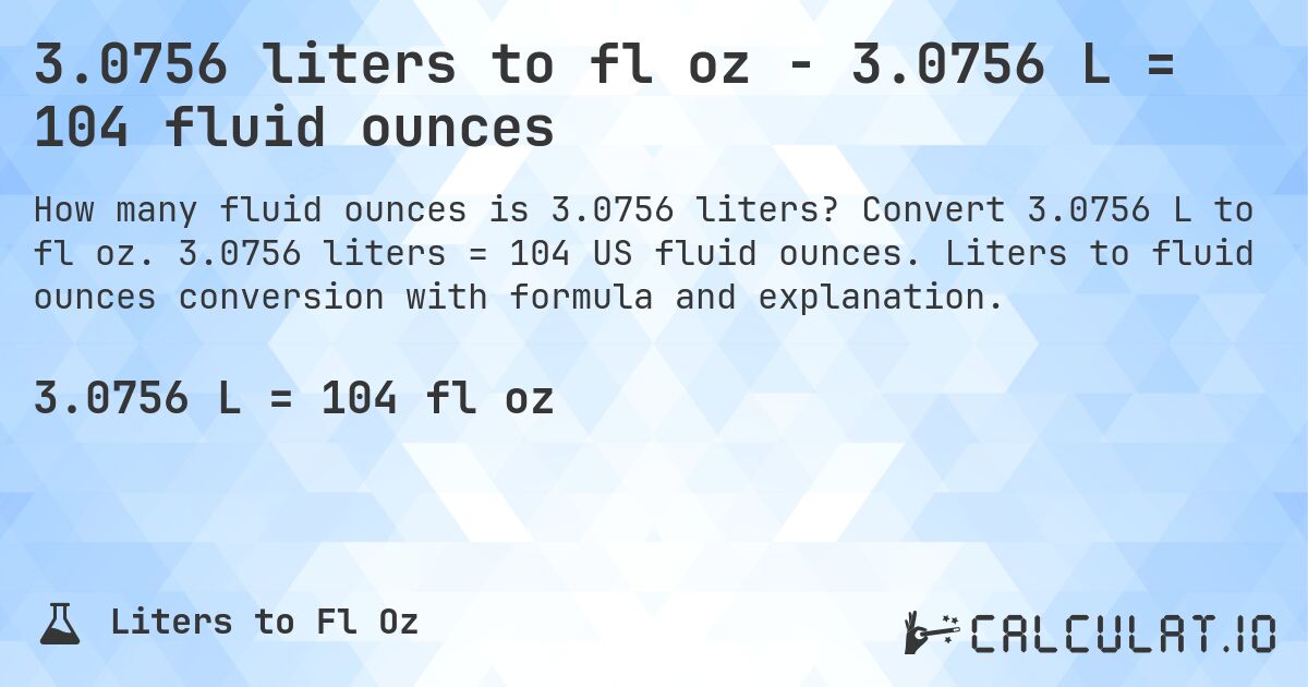 3.0756 liters to fl oz - 3.0756 L = 104 fluid ounces. Convert 3.0756 L to fl oz. 3.0756 liters = 104 US fluid ounces. Liters to fluid ounces conversion with formula and explanation.