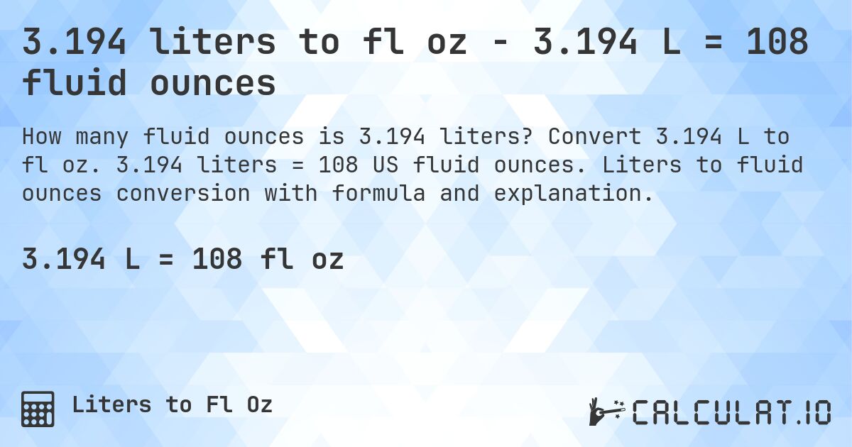3.194 liters to fl oz - 3.194 L = 108 fluid ounces. Convert 3.194 L to fl oz. 3.194 liters = 108 US fluid ounces. Liters to fluid ounces conversion with formula and explanation.
