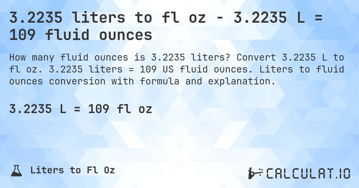 3.2235 liters to fl oz - 3.2235 L = 109 fluid ounces. Convert 3.2235 L to fl oz. 3.2235 liters = 109 US fluid ounces. Liters to fluid ounces conversion with formula and explanation.