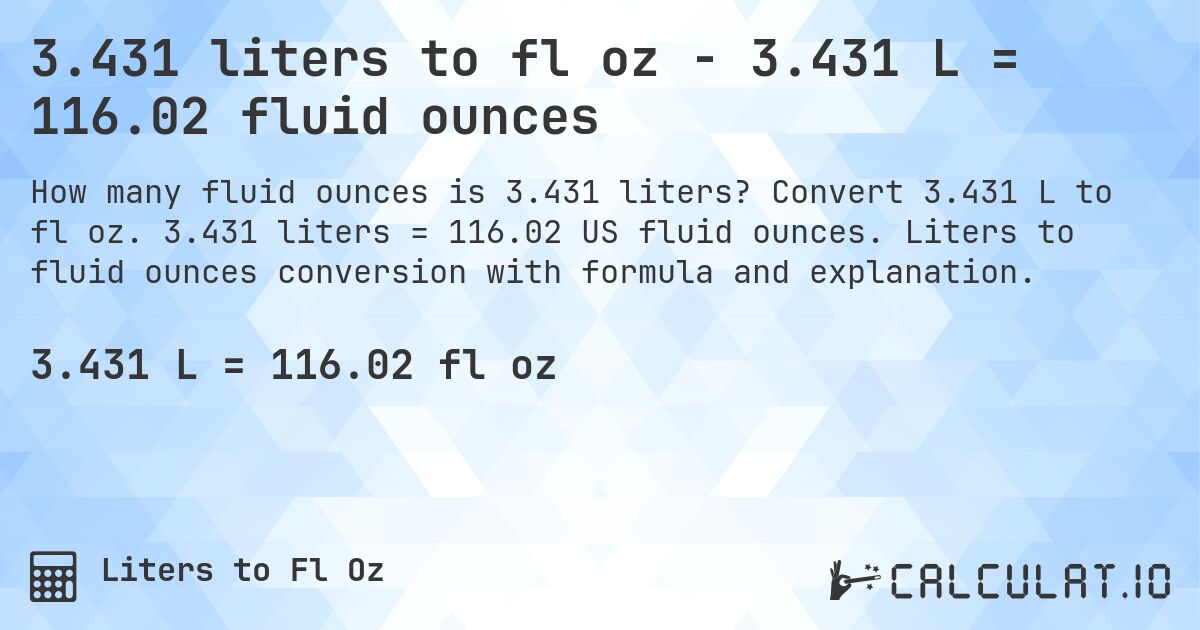 3.431 liters to fl oz - 3.431 L = 116.02 fluid ounces. Convert 3.431 L to fl oz. 3.431 liters = 116.02 US fluid ounces. Liters to fluid ounces conversion with formula and explanation.
