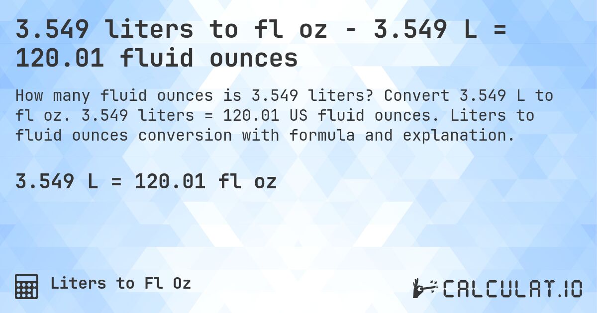 3.549 liters to fl oz - 3.549 L = 120.01 fluid ounces. Convert 3.549 L to fl oz. 3.549 liters = 120.01 US fluid ounces. Liters to fluid ounces conversion with formula and explanation.