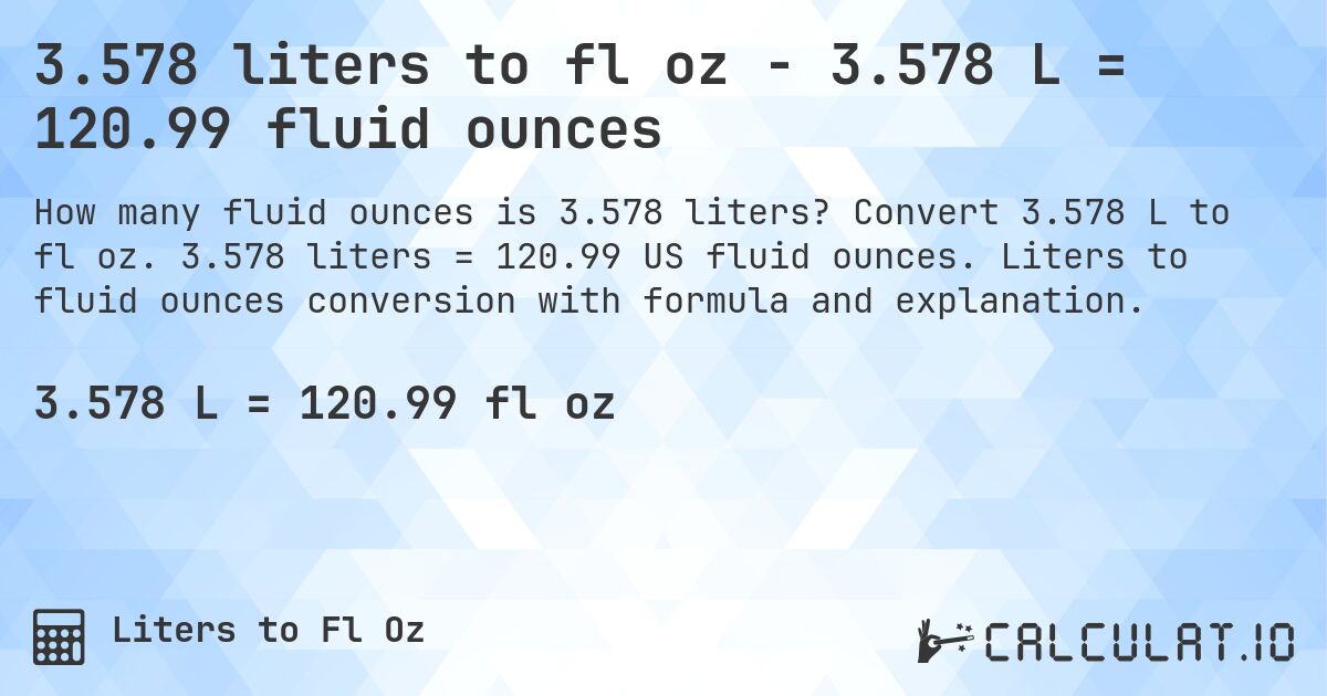 3.578 liters to fl oz - 3.578 L = 120.99 fluid ounces. Convert 3.578 L to fl oz. 3.578 liters = 120.99 US fluid ounces. Liters to fluid ounces conversion with formula and explanation.