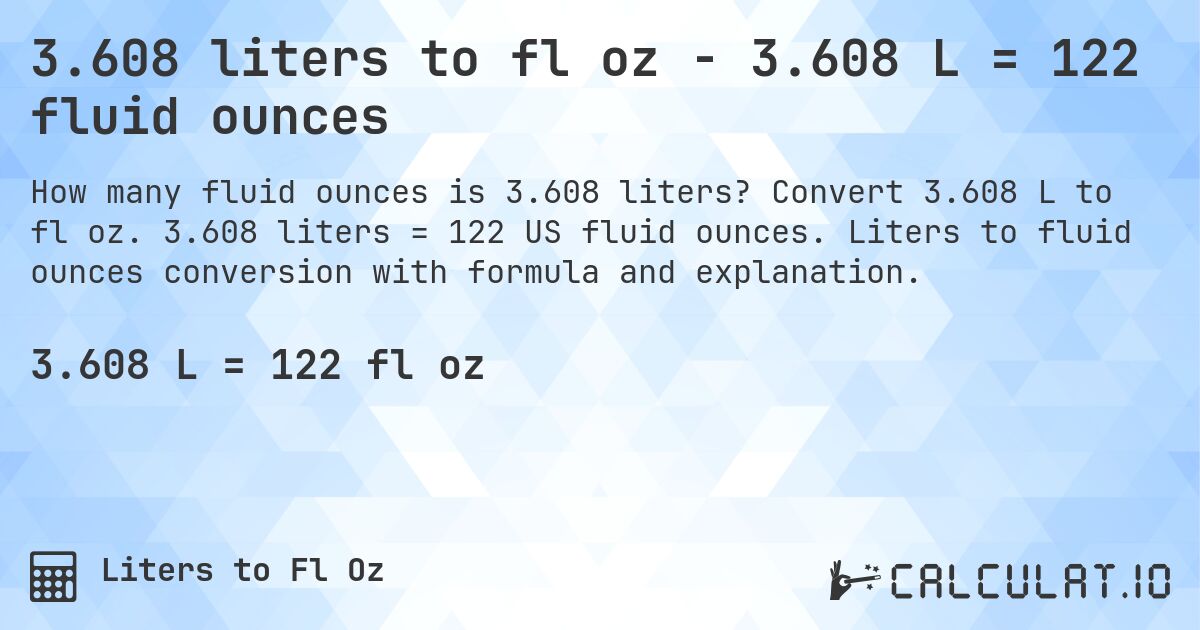 3.608 liters to fl oz - 3.608 L = 122 fluid ounces. Convert 3.608 L to fl oz. 3.608 liters = 122 US fluid ounces. Liters to fluid ounces conversion with formula and explanation.