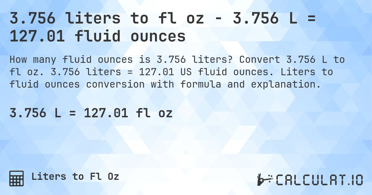 3.756 liters to fl oz - 3.756 L = 127.01 fluid ounces. Convert 3.756 L to fl oz. 3.756 liters = 127.01 US fluid ounces. Liters to fluid ounces conversion with formula and explanation.