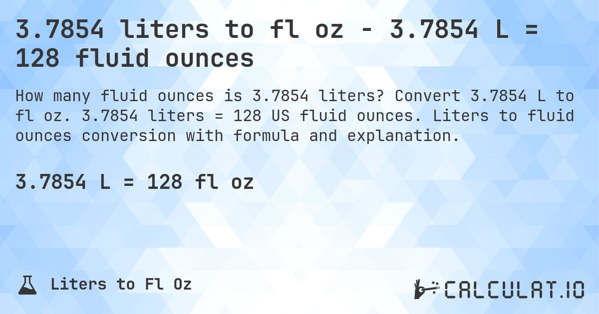 3.7854 liters to fl oz - 3.7854 L = 128 fluid ounces. Convert 3.7854 L to fl oz. 3.7854 liters = 128 US fluid ounces. Liters to fluid ounces conversion with formula and explanation.