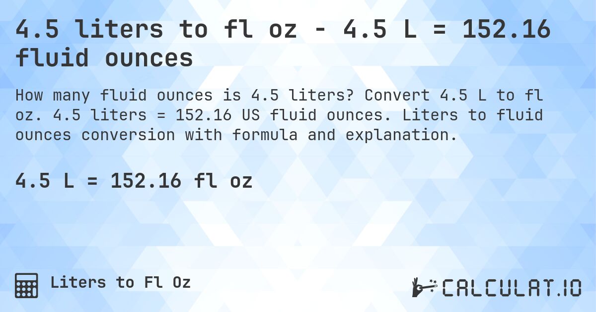 4.5 liters to fl oz - 4.5 L = 152.16 fluid ounces. Convert 4.5 L to fl oz. 4.5 liters = 152.16 US fluid ounces. Liters to fluid ounces conversion with formula and explanation.