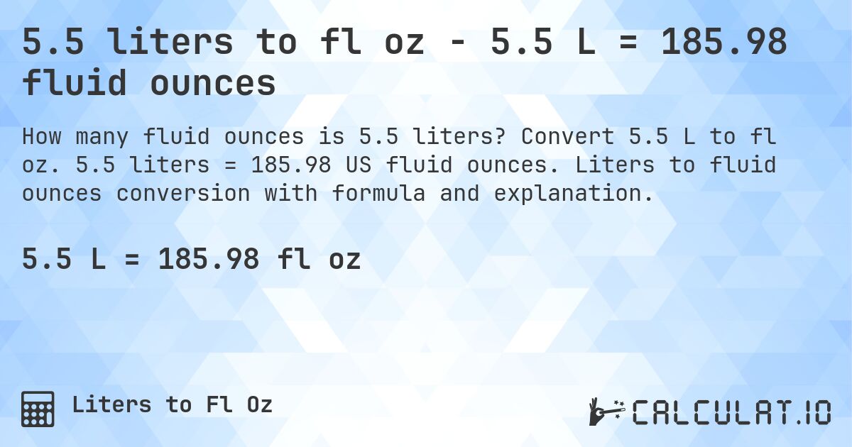 5.5 liters to fl oz - 5.5 L = 185.98 fluid ounces. Convert 5.5 L to fl oz. 5.5 liters = 185.98 US fluid ounces. Liters to fluid ounces conversion with formula and explanation.