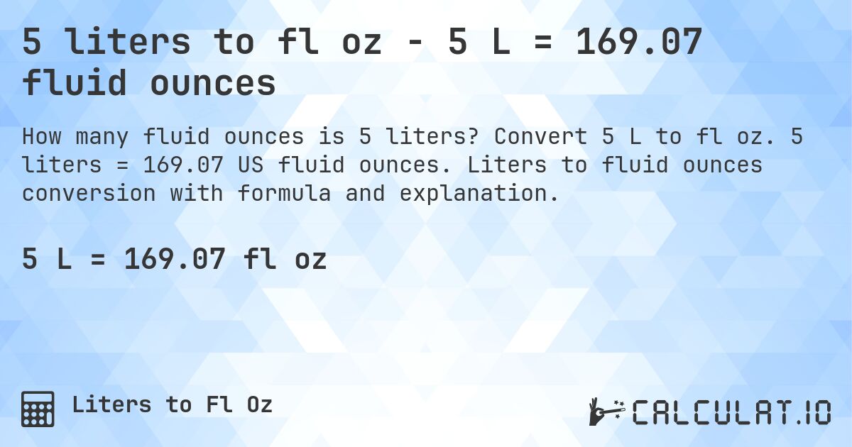 5 liters to fl oz - 5 L = 169.07 fluid ounces. Convert 5 L to fl oz. 5 liters = 169.07 US fluid ounces. Liters to fluid ounces conversion with formula and explanation.