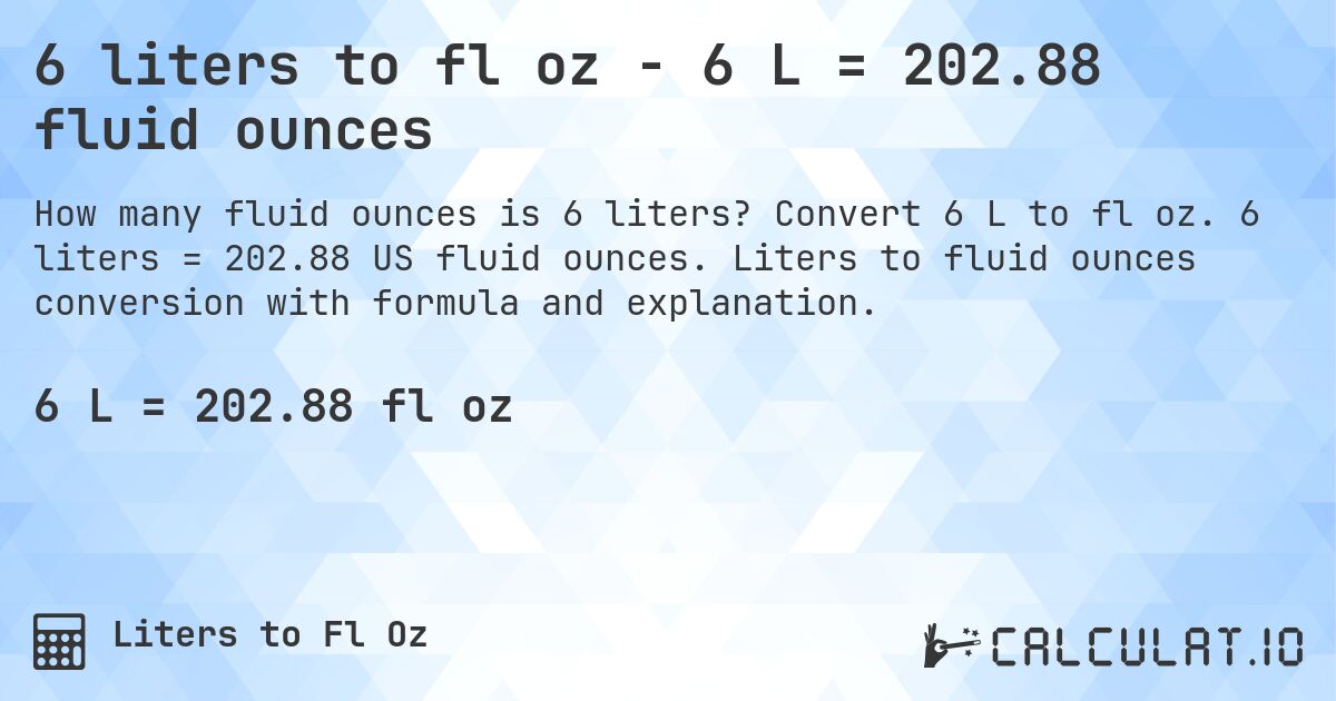 6 liters to fl oz - 6 L = 202.88 fluid ounces. Convert 6 L to fl oz. 6 liters = 202.88 US fluid ounces. Liters to fluid ounces conversion with formula and explanation.