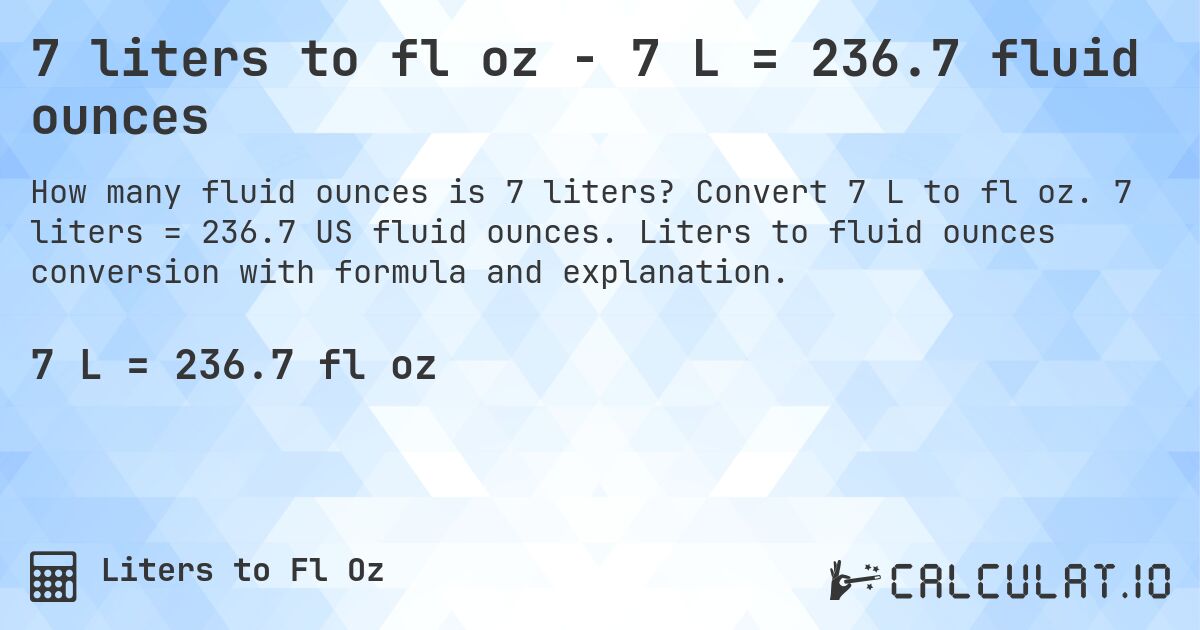 7 liters to fl oz - 7 L = 236.7 fluid ounces. Convert 7 L to fl oz. 7 liters = 236.7 US fluid ounces. Liters to fluid ounces conversion with formula and explanation.