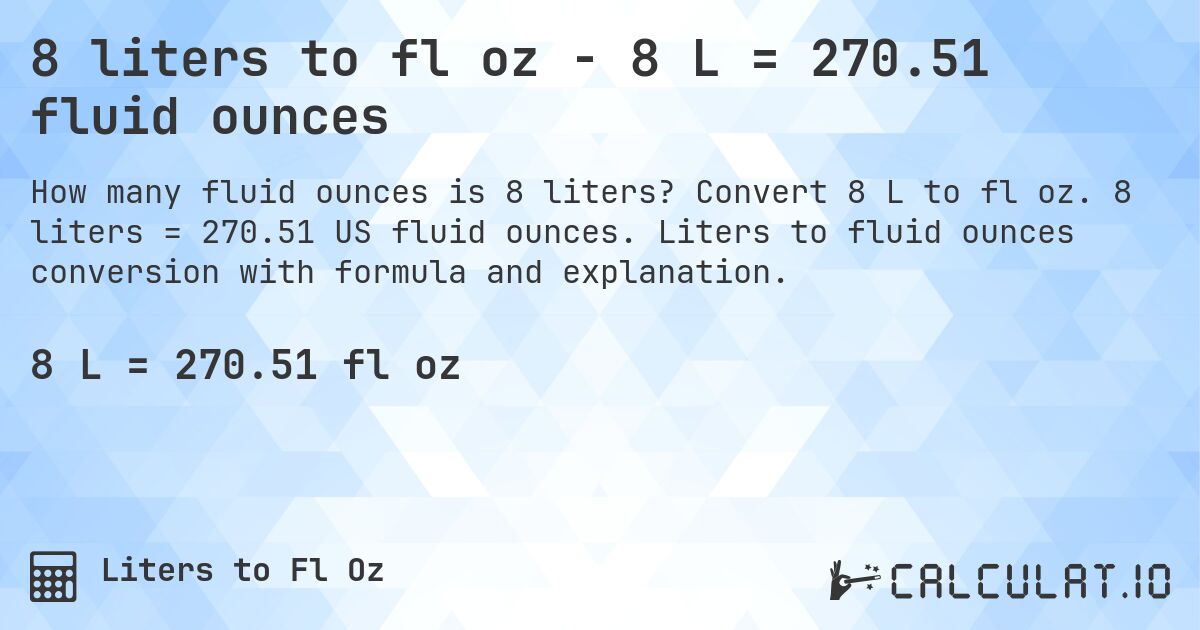 8 liters to fl oz - 8 L = 270.51 fluid ounces. Convert 8 L to fl oz. 8 liters = 270.51 US fluid ounces. Liters to fluid ounces conversion with formula and explanation.