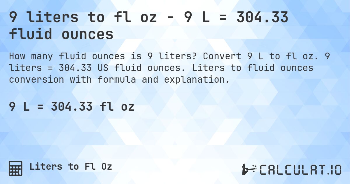 9 liters to fl oz - 9 L = 304.33 fluid ounces. Convert 9 L to fl oz. 9 liters = 304.33 US fluid ounces. Liters to fluid ounces conversion with formula and explanation.