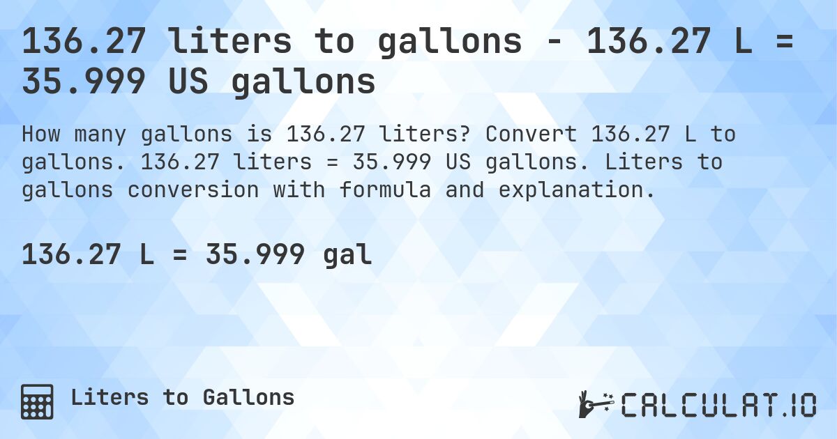 136.27 liters to gallons - 136.27 L = 35.999 US gallons. Convert 136.27 L to gallons. 136.27 liters = 35.999 US gallons. Liters to gallons conversion with formula and explanation.